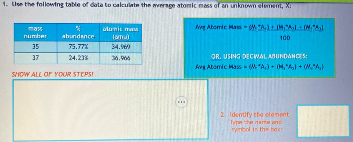 1. Use the following table of data to calculate the average atomic mass of an unknown element, X:
mass
number
35
37
%
abundance
75.77%
24.23%
SHOW ALL OF YOUR STEPS!
atomic mass
(amu)
34.969
36.966
Avg Atomic Mass = (M, "A₁) + (M₂A₂) + (M₂A₂)
100
OR. USING DECIMAL ABUNDANCES:
Avg Atomic Mass = (M₁A₁) + (M₂A₂) + (M3*A3)
2. Identify the element.
Type the name and
symbol in the box:
