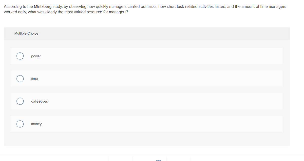 According to the Mintzberg study, by observing how quickly managers carried out tasks, how short task-related activities lasted, and the amount of time managers
worked daily, what was clearly the most valued resource for managers?
Multiple Choice
power
time
colleagues
money
