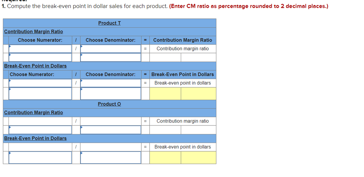 1. Compute the break-even point in dollar sales for each product. (Enter CM ratio as percentage rounded to 2 decimal places.)
Product T
Contribution Margin Ratio
Choose Numerator:
Choose Denominator:
Contribution Margin Ratio
Contribution margin ratio
Break-Even Point in Dollars
Choose Numerator:
Choose Denominator:
Break-Even Point in Dollars
Break-even point in dollars
Product O
Contribution Margin Ratio
Contribution margin ratio
Break-Even Point in Dollars
Break-even point in dollars
