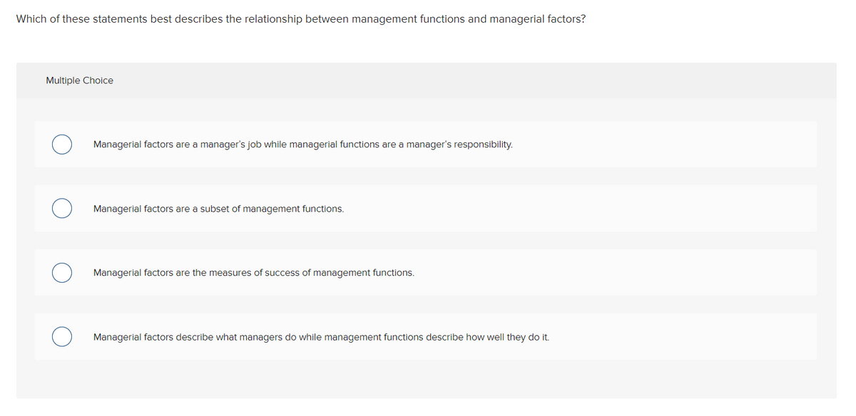 Which of these statements best describes the relationship between management functions and managerial factors?
Multiple Choice
Managerial factors are a manager's job while managerial functions are a manager's responsibility.
Managerial factors are a subset of management functions.
Managerial factors are the measures of success of management functions.
Managerial factors describe what managers do while management functions describe how well they do it.

