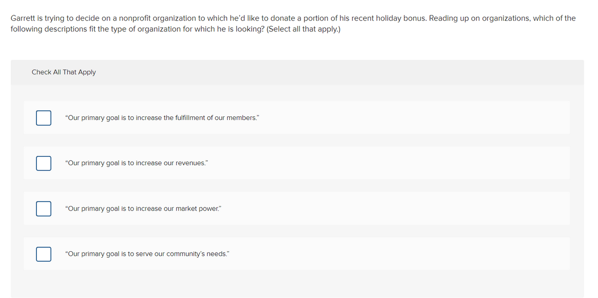 Garrett is trying to decide on a nonprofit organization to which he'd like to donate a portion of his recent holiday bonus. Reading up on organizations, which of the
following descriptions fit the type of organization for which he is looking? (Select all that apply.)
Check All That Apply
"Our primary goal is to increase the fulfillment of our members."
"Our primary goal is to increase our revenues."
"Our primary goal is to increase our market power."
"Our primary goal is to serve our community's needs."
