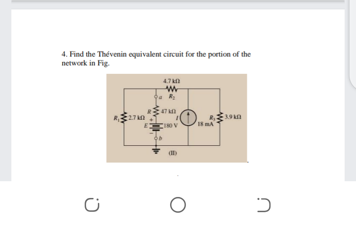 4. Find the Thévenin equivalent circuit for the portion of the
network in Fig.
4.7 kn
a R2
RE47 kn
R,27 k
R 3.9 kfl
mA
(180 V
18
(II)
