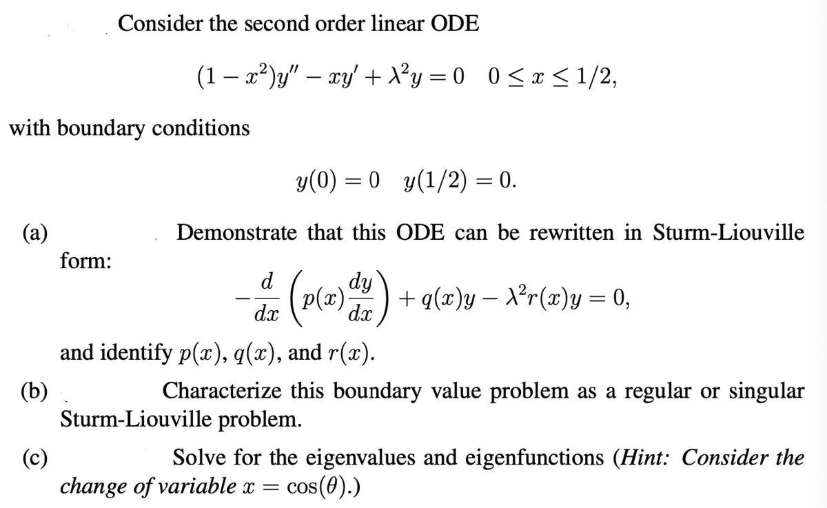 Consider the second order linear ODE
(1 − x²)y" — xy' + X²y = 0 0 ≤ x ≤1/2,
with boundary conditions
(a)
form:
-
y(0) = 0 y(1/2) = 0.
Demonstrate that this ODE can be rewritten in Sturm-Liouville
dy
d
dx
(p(x) d²/2) + q(x)y — X²r(x)y = 0,
(b)
(c)
and identify p(x), q(x), and r(x).
Characterize this boundary value problem as a regular or singular
Sturm-Liouville problem.
Solve for the eigenvalues and eigenfunctions (Hint: Consider the
change of variable x = cos(0).)