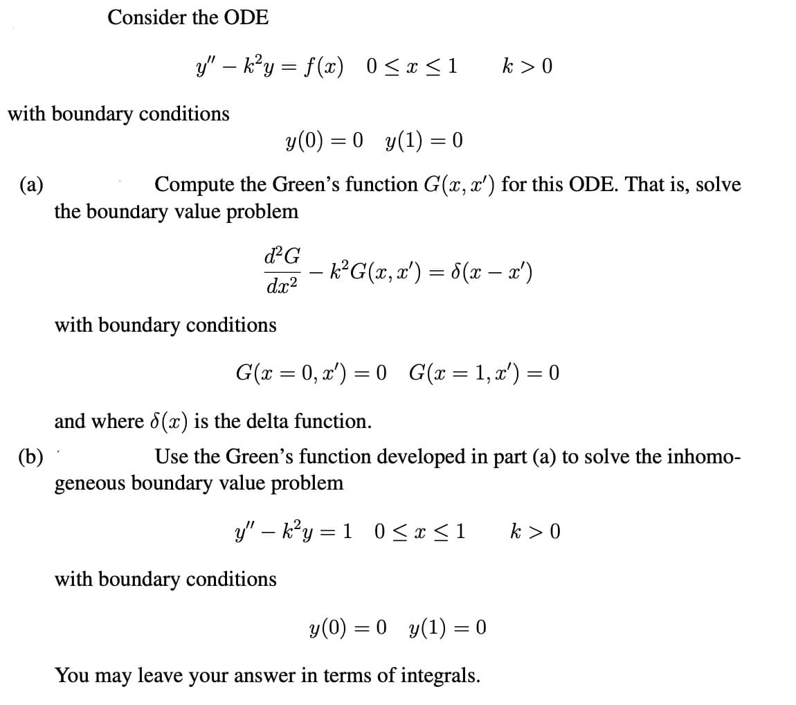 Consider the ODE
-
y" − k²y = f(x) 0 ≤ x ≤1
k > 0
with boundary conditions
(a)
y(0) = 0 y(1) = 0
Compute the Green's function G(x, x') for this ODE. That is, solve
the boundary value problem
(b)
d²G
− k²G(x, x') = d(x − x')
dx²
with boundary conditions
G(x = 0, x') = 0 G(x = 1, x') = 0
and where 6(x) is the delta function.
Use the Green's function developed in part (a) to solve the inhomo-
geneous boundary value problem
y" - k²y = 1 0 ≤ x ≤ 1
k > 0
with boundary conditions
y(0) = 0 y(1) = 0
You may leave your answer in terms of integrals.