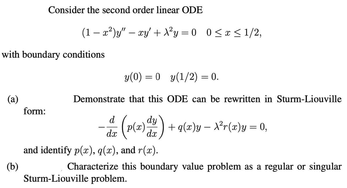 Consider the second order linear ODE
(1 − x²)y" — xy + X²y = 0 0 ≤ x ≤ 1/2,
-
with boundary conditions
(a)
y(0) = 0 y(1/2) = 0.
Demonstrate that this ODE can be rewritten in Sturm-Liouville
form:
d
dy
p(x)
-
+ q(x)y — X²r(x)y = 0,
dx
dx
(b)
and identify p(x), q(x), and r(x).
Characterize this boundary value problem as a regular or singular
Sturm-Liouville problem.