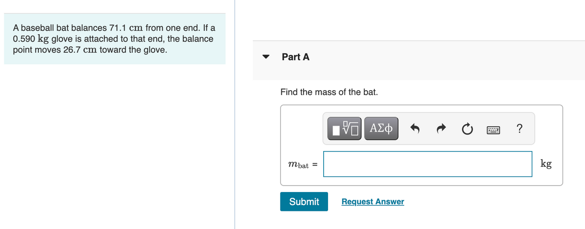 A baseball bat balances 71.1 cm from one end. If a
0.590 kg glove is attached to that end, the balance
point moves 26.7 cm toward the glove.
Part A
Find the mass of the bat.
mbat =
kg
Submit
Request Answer
