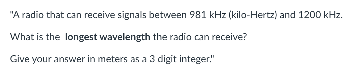 "A radio that can receive signals between 981 kHz (kilo-Hertz) and 1200 kHz.
What is the longest wavelength the radio can receive?
Give your answer in meters as a 3 digit integer."