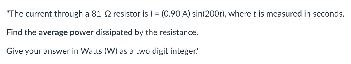 "The current through a 81-9 resistor is I = (0.90 A) sin(200t), where t is measured in seconds.
Find the average power dissipated by the resistance.
Give your answer in Watts (W) as a two digit integer."