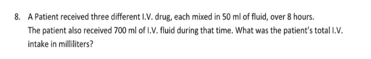 8. A Patient received three different I.V. drug, each mixed in 50 ml of fluid, over 8 hours.
The patient also received 700 ml of I.V. fluid during that time. What was the patient's total I.V.
intake in milliliters?
