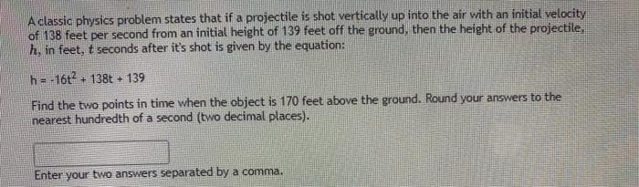 A classic physics problem states that if a projectile is shot vertically up into the air with an initial velocity
of 138 feet per second from an initial height of 139 feet off the ground, then the height of the projectile,
h. in feet, t seconds after it's shot is given by the equation:
h= -16t + 138t 139
Find the two points in time when the object is 170 feet above the ground. Round your answers to the
nearest hundredth of a second (two decimal places).
Enter your two answers separated by a comma.
