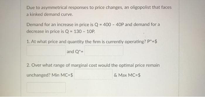 Due to asymmetrical responses to price changes, an oligopolist that faces
a kinked demand curve.
Demand for an increase in price is Q = 400 - 40P and demand for a
decrease in price is Q = 130 - 10P.
1. At what price and quantity the firm is currently operating? P"=$
and Q*=
2. Over what range of marginal cost would the optimal price remain
unchanged? Min MC=$
& Max MC=$
