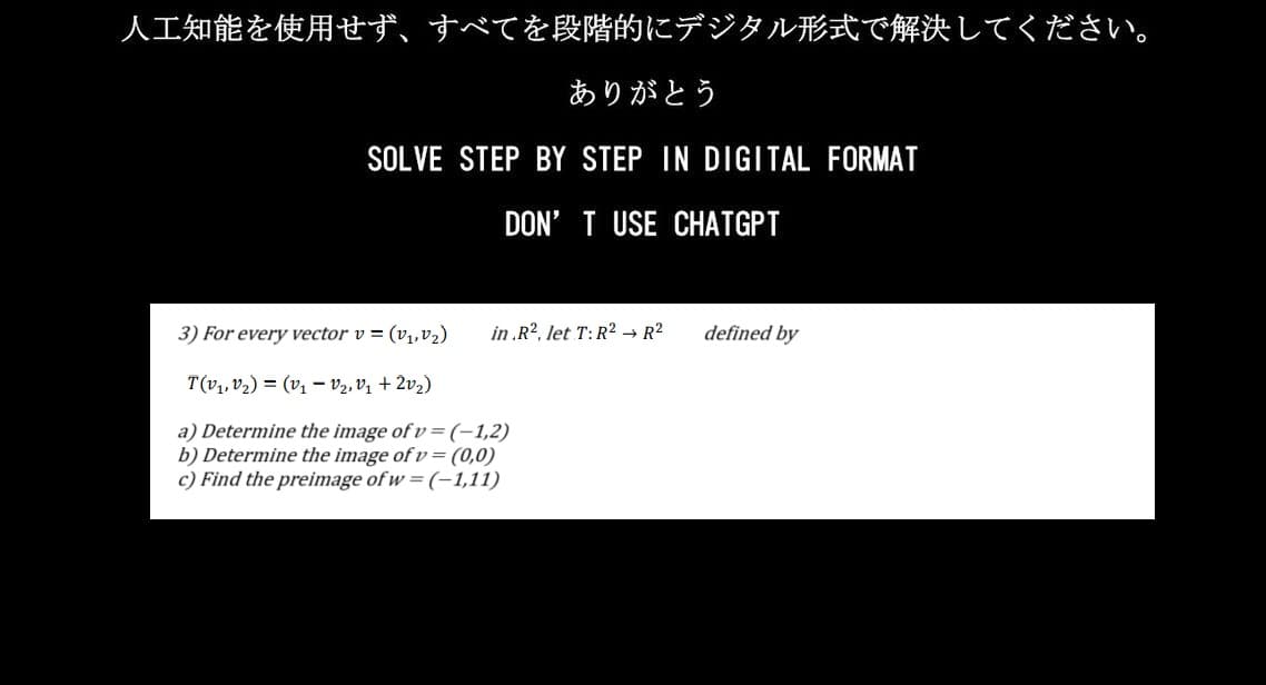人工知能を使用せず、 すべてを段階的にデジタル形式で解決してください。
ありがとう
SOLVE STEP BY STEP IN DIGITAL FORMAT
DON'T USE CHATGPT
3) For every vectorv = (v1,v2) in .R2, let T: R2² R²
TV1, 2) = (v1V2.01+202)
a) Determine the image of v = (-1,2)
b) Determine the image of v = (0,0)
c) Find the preimage of w=(-1,11)
defined by