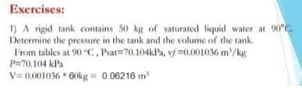 Exercises:
1) A rigid tank contains 50 kg of saturated liquid water at 90°C.
Determine the pressure in the tank and the volume of the tank.
From tables at 90 "C, Psat 70.104kPa, v/ 0.001036 m/kg.
P=70.104 kPa
V=0.001036 * 60kg = 0.06216 m²³