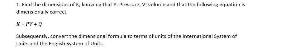 1. Find the dimensions of K, knowing that P: Pressure, V: volume and that the following equation is
dimensionally correct
K = PV + Q
Subsequently, convert the dimensional formula to terms of units of the International System of
Units and the English System of Units.