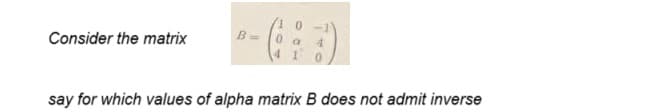 Consider the matrix
B=
10
0 a
4 1
4
say for which values of alpha matrix B does not admit inverse