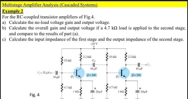 Multistage Amplifier Analysis (Cascaded Systems)
Example 2
For the RC-coupled transistor amplifiers of Fig.4.
a) Calculate the no-load voltage gain and output voltage.
b) Calculate the overall gain and output voltage if a 4.7 kN load is applied to the second stage,
and compare to the results of part (a).
c) Calculate the input impedance of the first stage and the output impedance of the second stage.
+20 V
to
2.2 k2
15 ks2
2.2 kf2
15 k2
10 uF
10 uF
V,= 25 µVo
B=200
B = 200
10 µF
4.7 k2
4.7 k2
I k2
20µF
I k2
20uF
Fig. 4
