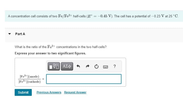 A concentration cell consists of two Fe/Fe2+ half-cells (E° = -0.45 V). The cell has a potential of -0.23 V at 25 °C.
Part A
What is the ratio of the Fe2+ concentrations in the two half-cells?
Express your answer to two significant figures.
ΑΣΦ
[Fe2+] (anode)
[Fe2+(cathode)
Submit Previous Answers Request Answer
?