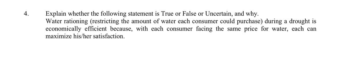 4.
Explain whether the following statement is True or False or Uncertain, and why.
Water rationing (restricting the amount of water each consumer could purchase) during a drought is
economically efficient because, with each consumer facing the same price for water, each can
maximize his/her satisfaction.