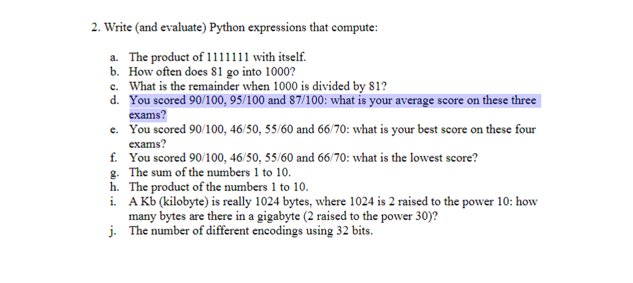 2. Write (and evaluate) Python expressions that compute:
a. The product of 1111111 with itself.
b. How often does 81 go into 1000?
c. What is the remainder when 1000 is divided by 81?
d. You scored 90/100, 95/100 and 87/100: what is your average score on these three
exams?
e. You scored 90/100, 46/50, 55/60 and 66/70: what is your best score on these four
exams?
f. You scored 90/100, 46/50, 55/60 and 66/70: what is the lowest score?
g.
The sum of the numbers 1 to 10.
h. The product of the numbers 1 to 10.
i.
A kb (kilobyte) is really 1024 bytes, where 1024 is 2 raised to the power 10: how
many bytes are there in a gigabyte (2 raised to the power 30)?
The number of different encodings using 32 bits.
j.