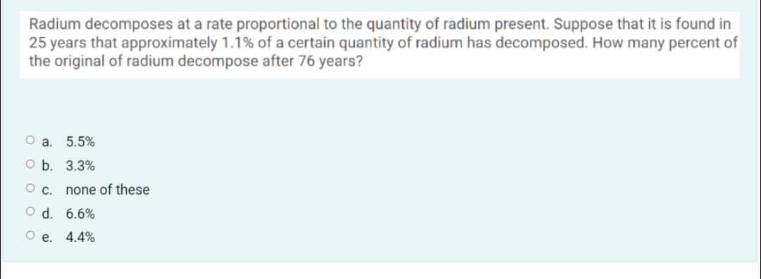 Radium decomposes at a rate proportional to the quantity of radium present. Suppose that it is found in
25 years that approximately 1.1% of a certain quantity of radium has decomposed. How many percent of
the original of radium decompose after 76 years?
O a. 5.5%
O b. 3.3%
O C. none of these
O d. 6.6%
Oe. 4.4%