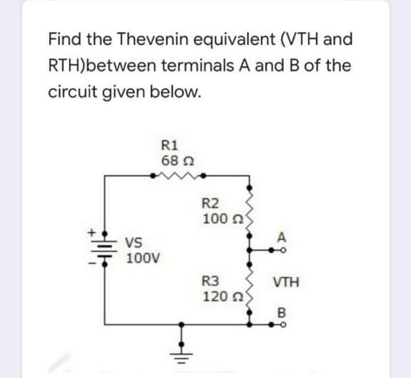 Find the Thevenin equivalent (VTH and
RTH)between terminals A and B of the
circuit given below.
R1
68 N
R2
100 n
A
Vs
100V
R3
120 ns
B
VTH

