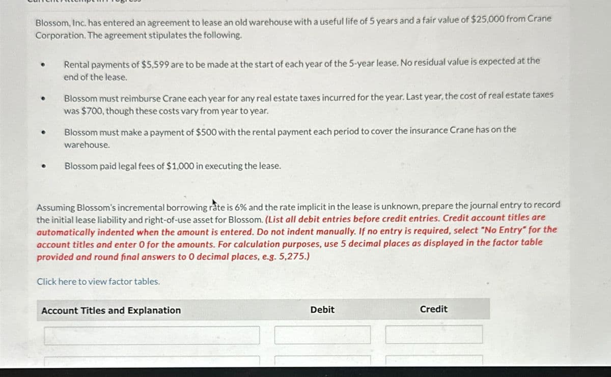 Blossom, Inc. has entered an agreement to lease an old warehouse with a useful life of 5 years and a fair value of $25,000 from Crane
Corporation. The agreement stipulates the following.
Rental payments of $5,599 are to be made at the start of each year of the 5-year lease. No residual value is expected at the
end of the lease.
Blossom must reimburse Crane each year for any real estate taxes incurred for the year. Last year, the cost of real estate taxes
was $700, though these costs vary from year to year.
Blossom must make a payment of $500 with the rental payment each period to cover the insurance Crane has on the
warehouse.
Blossom paid legal fees of $1,000 in executing the lease.
Assuming Blossom's incremental borrowing rate is 6% and the rate implicit in the lease is unknown, prepare the journal entry to record
the initial lease liability and right-of-use asset for Blossom. (List all debit entries before credit entries. Credit account titles are
automatically indented when the amount is entered. Do not indent manually. If no entry is required, select "No Entry" for the
account titles and enter 0 for the amounts. For calculation purposes, use 5 decimal places as displayed in the factor table
provided and round final answers to 0 decimal places, e.g. 5,275.)
Click here to view factor tables.
Account Titles and Explanation
Debit
Credit