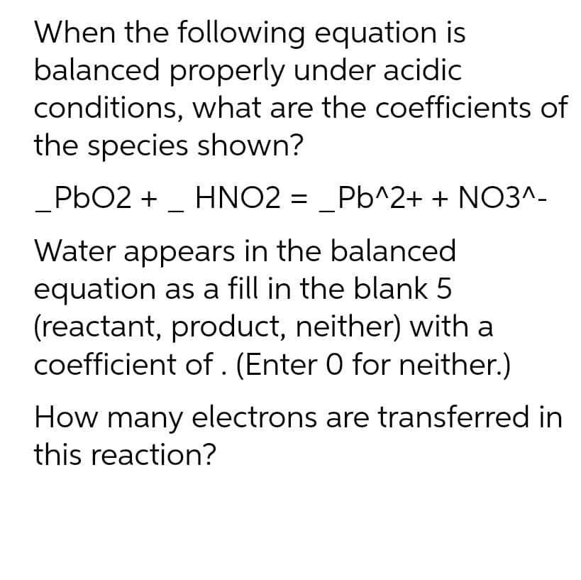 When the following equation is
balanced properly under acidic
conditions, what are the coefficients of
the species shown?
PbO2 + _ HNO2 = _Pb^2+ + NO3^-
Water appears in the balanced
equation as a fill in the blank 5
(reactant, product, neither) with a
coefficient of. (Enter O for neither.)
How many electrons are transferred in
this reaction?