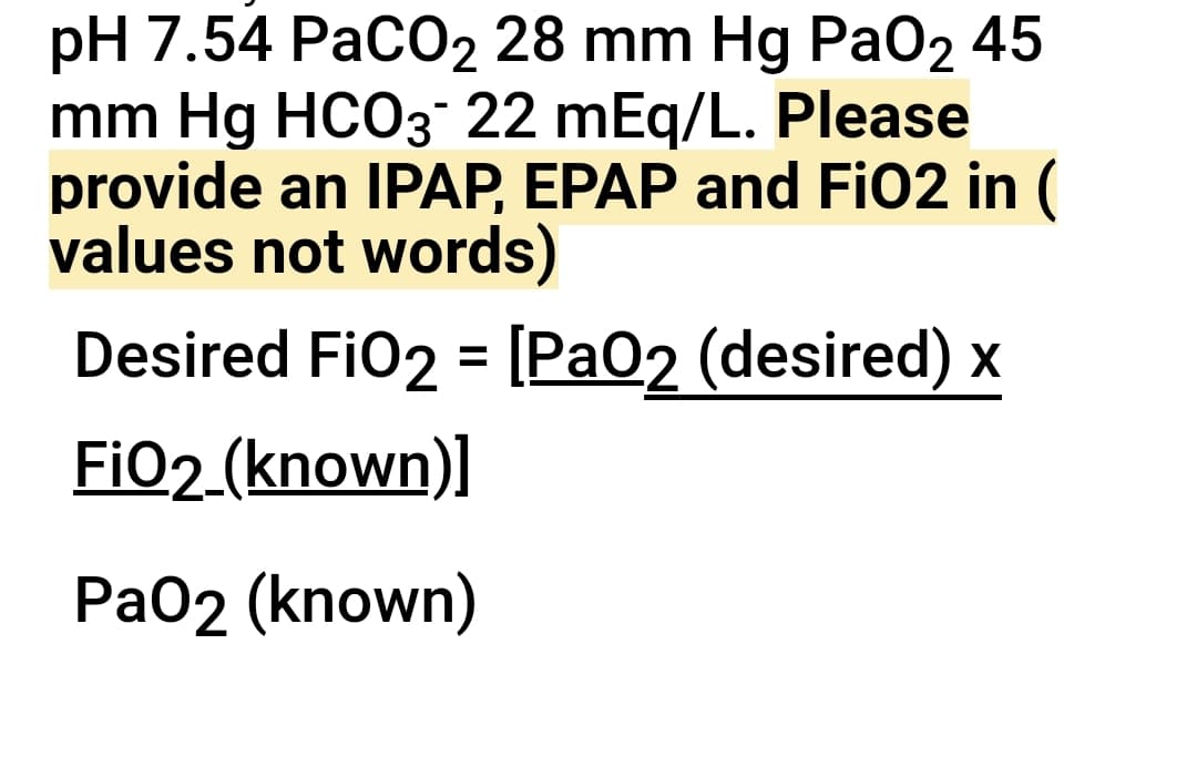 pH 7.54 PaCO2 28 mm Hg PaO2 45
mm Hg HCO3- 22 mEq/L. Please
provide an IPAP, EPAP and FiO2 in (
values not words)
Desired FiO2 = [PaO2 (desired) x
FiO2 (known)]
PaO2 (known)