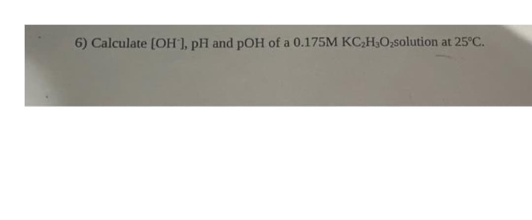 6) Calculate [OH ], pH and pOH of a 0.175M KC₂H3O₂solution at 25°C.