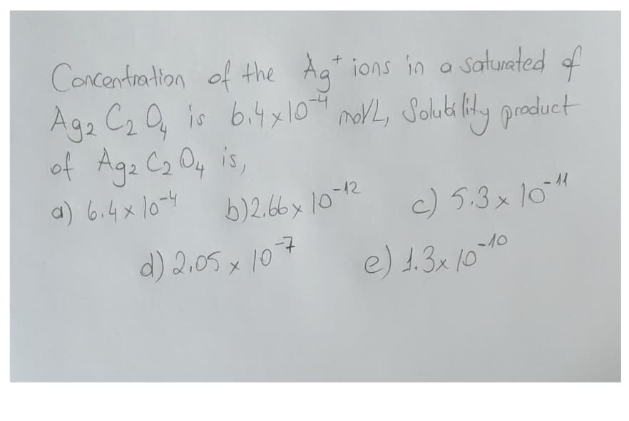 Concentration of the Ag+ ions in a saturated of
Ag2 C₂ 04 is 6.4 x 10-4 moVL, Solubility product
of Ag2 C₂ 04 is,
a) 6.4 x 10-4
b)2.66x 10-12
c) 5.3 x 10-11
e) 1.3x10-10
d) 2.05 x 10-7
