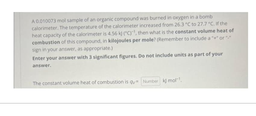 A 0.010073 mol sample of an organic compound was burned in oxygen in a bomb
calorimeter. The temperature of the calorimeter increased from 26.3 °C to 27.7 °C. If the
heat capacity of the calorimeter is 4.56 kJ (°C), then what is the constant volume heat of
combustion of this compound, in kilojoules per mole? (Remember to include a "+" or "-"
sign in your answer, as appropriate.)
Enter your answer with 3 significant figures. Do not include units as part of your
answer.
The constant volume heat of combustion is qv= Number kj mol-¹.
