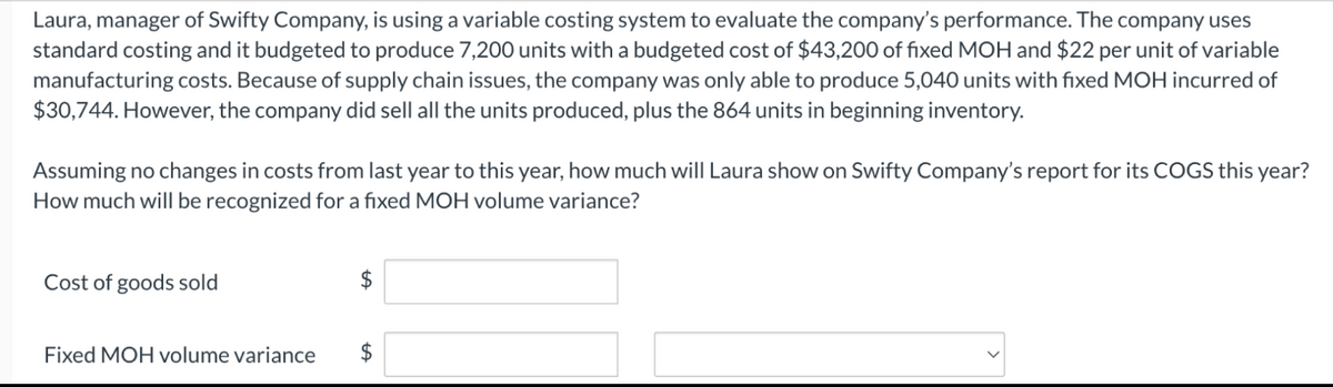 Laura, manager of Swifty Company, is using a variable costing system to evaluate the company's performance. The company uses
standard costing and it budgeted to produce 7,200 units with a budgeted cost of $43,200 of fixed MOH and $22 per unit of variable
manufacturing costs. Because of supply chain issues, the company was only able to produce 5,040 units with fixed MOH incurred of
$30,744. However, the company did sell all the units produced, plus the 864 units in beginning inventory.
Assuming no changes in costs from last year to this year, how much will Laura show on Swifty Company's report for its COGS this year?
How much will be recognized for a fixed MOH volume variance?
Cost of goods sold
Fixed MOH volume variance
$
+A
$
