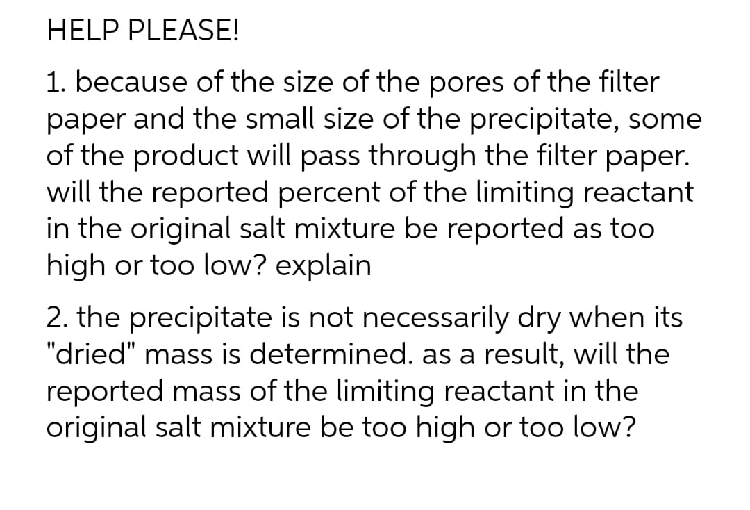 HELP PLEASE!
1. because of the size of the pores of the filter
paper and the small size of the precipitate, some
of the product will pass through the filter paper.
will the reported percent of the limiting reactant
in the original salt mixture be reported as too
high or too low? explain
2. the precipitate is not necessarily dry when its
"dried" mass is determined. as a result, will the
reported mass of the limiting reactant in the
original salt mixture be too high or too low?