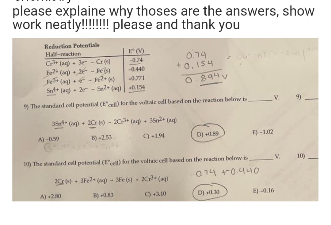 please explaine why thoses are the answers, show
work neatly!!!!!!!!
please and thank you
Reduction Potentials
Half-reaction
E° (V)
-0.74
Cr3+ (aq) + 3e-- Cr (s)
Fe2+ (aq) + 2e-Fe (s)
-0.440
Fe3+ (aq) +-- Fe2+ (s)
+0.771
Sn4+ (aq) + 2e- Sn2+ (aq)
+0.154
9) The standard cell potential (Eºcell) for the voltaic cell based on the reaction below is
3Sn4+ (aq) + 2Cr (s)- 2Cr³+ (aq) + 3Sn2+ (aq)
B) +2.53
C) +1.94
A) -0.59
0.74
+0.154
2Cr (s) + 3Fe2+ (aq) - 3Fe (s) + 2Cr³+ (aq)
B) +0.83
C) +3.10
A) +2.80
0.894 v
D) +0.89
= 06" -ntc²=-2011"
10) The standard cell potential (Eºcell) for the voltaic cell based on the reaction below is
0.74
+0.440
D) +0.30
E) -1.02
V.
E) -0.16
V.
9)
10)