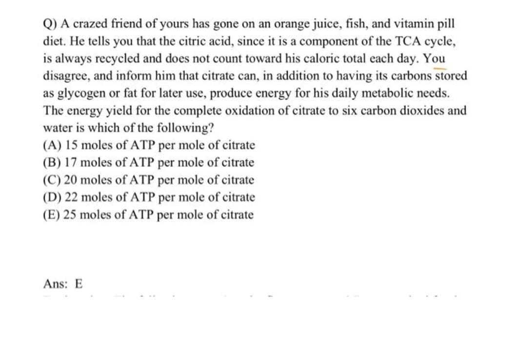 Q) A crazed friend of yours has gone on an orange juice, fish, and vitamin pill
diet. He tells you that the citric acid, since it is a component of the TCA cycle,
is always recycled and does not count toward his caloric total each day. You
disagree, and inform him that citrate can, in addition to having its carbons stored
as glycogen or fat for later use, produce energy for his daily metabolic needs.
The energy yield for the complete oxidation of citrate to six carbon dioxides and
water is which of the following?
(A) 15 moles of ATP per mole of citrate
(B) 17 moles of ATP per mole of citrate
(C) 20 moles of ATP per mole of citrate
(D) 22 moles of ATP per mole of citrate
(E) 25 moles of ATP per mole of citrate
Ans: E