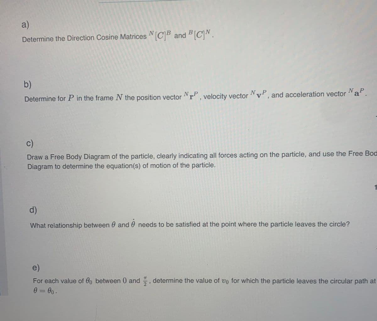 a)
Determine the Direction Cosine Matrices [C]B and BCN.
b)
Determine for P in the frame N the position vector NTP, velocity vector NP, and acceleration vector NaP.
c)
Draw a Free Body Diagram of the particle, clearly indicating all forces acting on the particle, and use the Free Bod
Diagram to determine the equation(s) of motion of the particle.
d)
What relationship between 0 and needs to be satisfied at the point where the particle leaves the circle?
1
e)
For each value of 00 between 0 and determine the value of vo for which the particle leaves the circular path at
0=00.
7