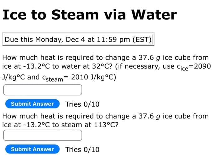 Ice to Steam via Water
Due this Monday, Dec 4 at 11:59 pm (EST)
How much heat is required to change a 37.6 g ice cube from
ice at -13.2°C to water at 32°C? (if necessary, use Cice=2090
J/kg°C and Csteam = 2010 J/kg°C)
Submit Answer Tries 0/10
How much heat is required to change a 37.6 g ice cube from
ice at -13.2°C to steam at 113°C?
Submit Answer Tries 0/10
