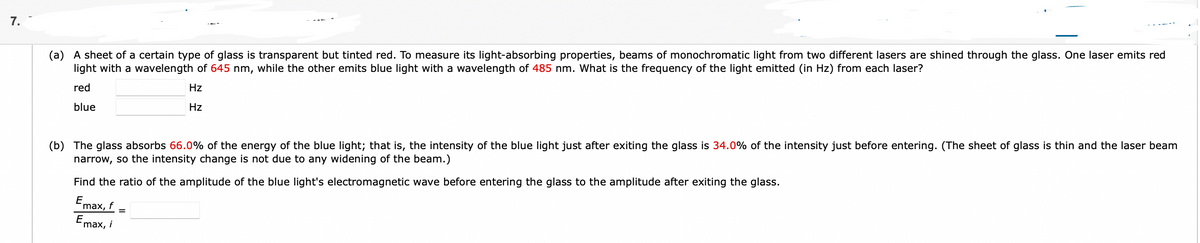 7.
(a) A sheet of a certain type of glass is transparent but tinted red. To measure its light-absorbing properties, beams of monochromatic light from two different lasers are shined through the glass. One laser emits red
light with a wavelength of 645 nm, while the other emits blue light with a wavelength of 485 nm. What is the frequency of the light emitted (in Hz) from each laser?
red
Hz
blue
Hz
(b) The glass absorbs 66.0% of the energy of the blue light; that is, the intensity of the blue light just after exiting the glass is 34.0% of the intensity just before entering. (The sheet of glass is thin and the laser beam
narrow, so the intensity change is not due to any widening of the beam.)
Find the ratio of the amplitude of the blue light's electromagnetic wave before entering the glass to the amplitude after exiting the glass.
E
max, f
E
max, i
=