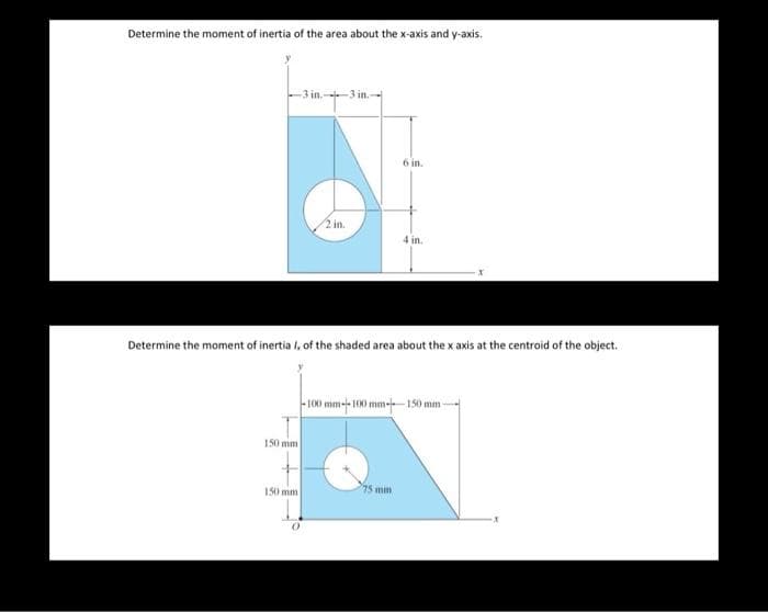 Determine the moment of inertia of the area about the x-axis and y-axis.
-3 in.--3 in.
150 mm
2 in.
150 mm
Determine the moment of inertia I, of the shaded area about the x axis at the centroid of the object.
6 in.
4 in.
75 mm
-100 mm--100 mm-150 mm-