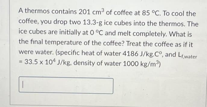 A thermos contains 201 cm³ of coffee at 85 °C. To cool the
coffee, you drop two 13.3-g ice cubes into the thermos. The
ice cubes are initially at 0 °C and melt completely. What is
the final temperature of the coffee? Treat the coffee as if it
were water. (specific heat of water 4186 J/kg.C°, and Lf,water
= 33.5 x 104 J/kg, density of water 1000 kg/m³)