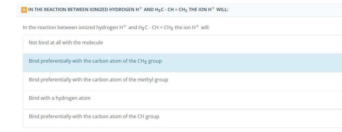 9 IN THE REACTION BETWEEN IONIZED HYDROGEN H+ AND H3C - CH = CH₂ THE ION H+ WILL:
In the reaction between ionized hydrogen H+ and H3C - CH = CH₂ the ion H+ will:
Not bind at all with the molecule
Bind preferentially with the carbon atom of the CH₂ group
Bind preferentially with the carbon atom of the methyl group
Bind with a hydrogen atom
Bind preferentially with the carbon atom of the CH group