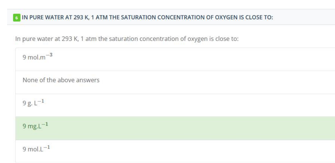 6 IN PURE WATER AT 293 K, 1 ATM THE SATURATION CONCENTRATION OF OXYGEN IS CLOSE TO:
In pure water at 293 K, 1 atm the saturation concentration of oxygen is close to:
9 mol.m
-3
None of the above answers
9g.L-1
9 mg.L-1
9 mol.L-1