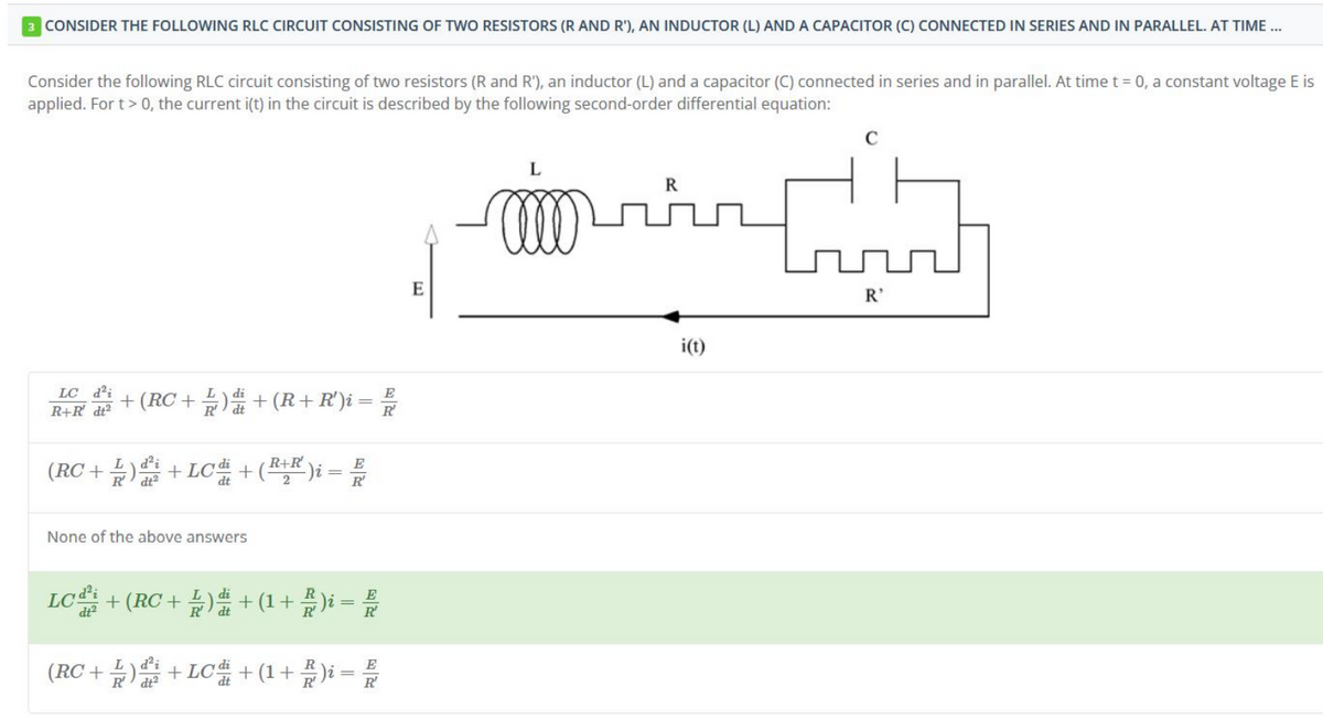3 CONSIDER THE FOLLOWING RLC CIRCUIT CONSISTING OF TWO RESISTORS (R AND R'), AN INDUCTOR (L) AND A CAPACITOR (C) CONNECTED IN SERIES AND IN PARALLEL. AT TIME...
Consider the following RLC circuit consisting of two resistors (R and R'), an inductor (L) and a capacitor (C) connected in series and in parallel. At time t = 0, a constant voltage E is
applied. For t > 0, the current i(t) in the circuit is described by the following second-order differential equation:
fr
LC d²;
R+R dt²
E
+ (RC + ½ ) d + (R+ R')i =
R
(RC+2)+LC + (R+R) i =
2
None of the above answers
Lcd²
dt²
E
R²
E
+ (RC + L) di + (1 + R )i = R
d²i
(RC + 1 ) di + LCd + (1 + B )i =
R
R
E
R
E
L
i(t)
C
R'