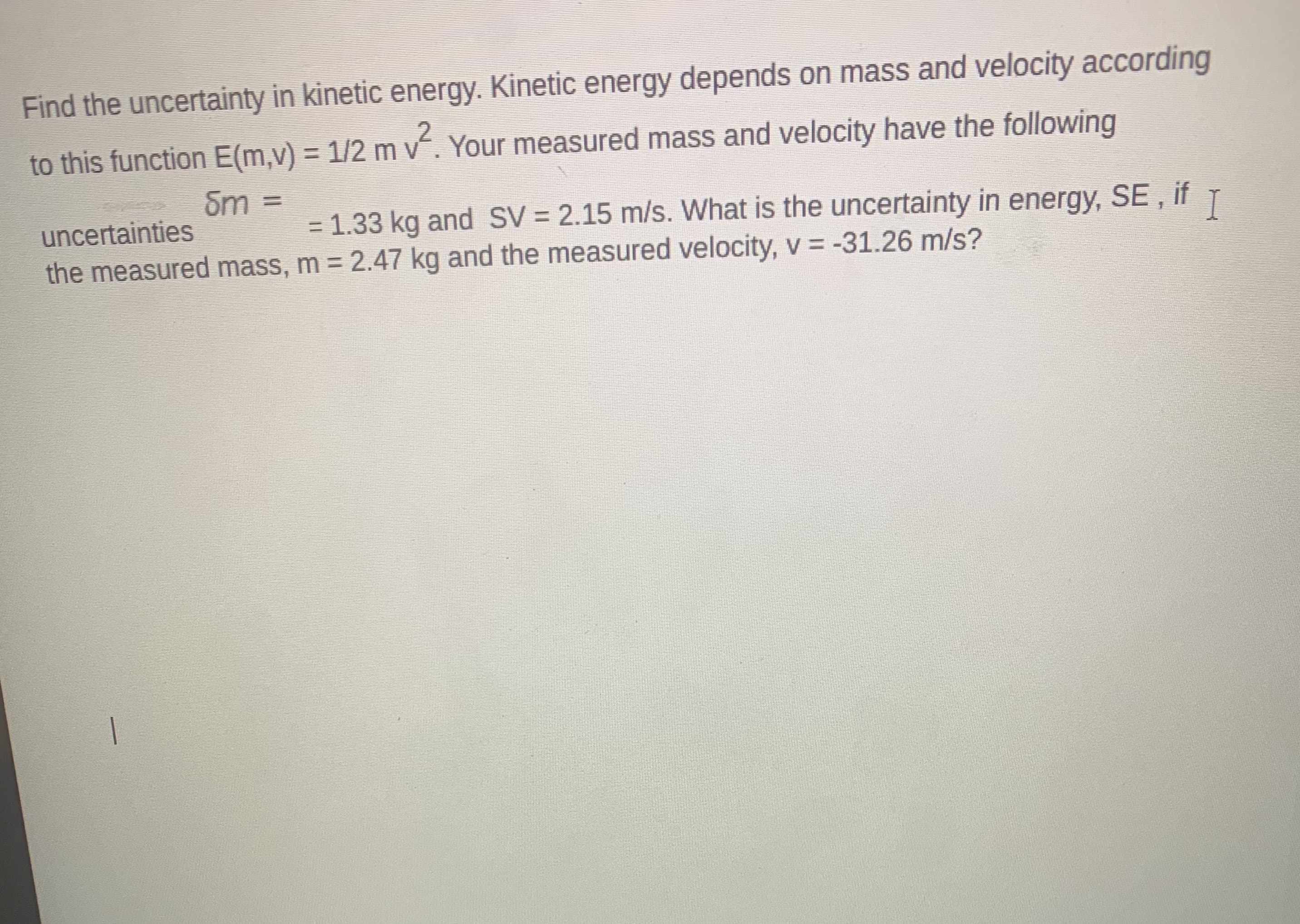 Find the uncertainty in kinetic energy. Kinetic energy depends on mass and velocity according
to this function E(m,v) = 1/2 m v. Your measured mass and velocity have the following
Sm =
uncertainties
= 1.33 kg and SV = 2.15 m/s. What is the uncertainty in energy, SE , if
the measured mass, m = 2.47 kg and the measured velocity, v = -31.26 m/s?
