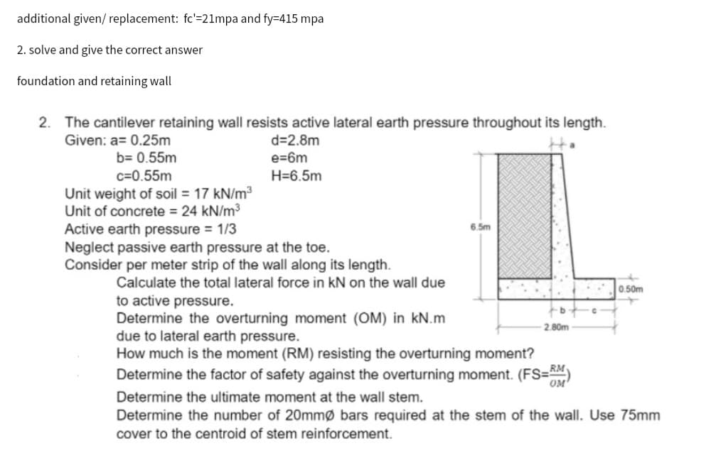additional given/ replacement: fc'=21mpa and fy=415 mpa
2. solve and give the correct answer
foundation and retaining wall
2. The cantilever retaining wall resists active lateral earth pressure throughout its length.
Given: a= 0.25m
Ha
b= 0.55m
d=2.8m
e=6m
H=6.5m
c=0.55m
Unit weight of soil = 17 kN/m³
Unit of concrete = 24 kN/m³
Active earth pressure = 1/3
Neglect passive earth pressure at the toe.
Consider per meter strip of the wall along its length.
Calculate the total lateral force in kN on the wall due
to active pressure.
Determine the overturning moment (OM) in kN.m
due to lateral earth pressure.
6.5m
b
2.80m
How much is the moment (RM) resisting the overturning moment?
Determine the factor of safety against the overturning moment. (FS=RM)
0.50m
Determine the ultimate moment at the wall stem.
Determine the number of 20mmØ bars required at the stem of the wall. Use 75mm
cover to the centroid of stem reinforcement.