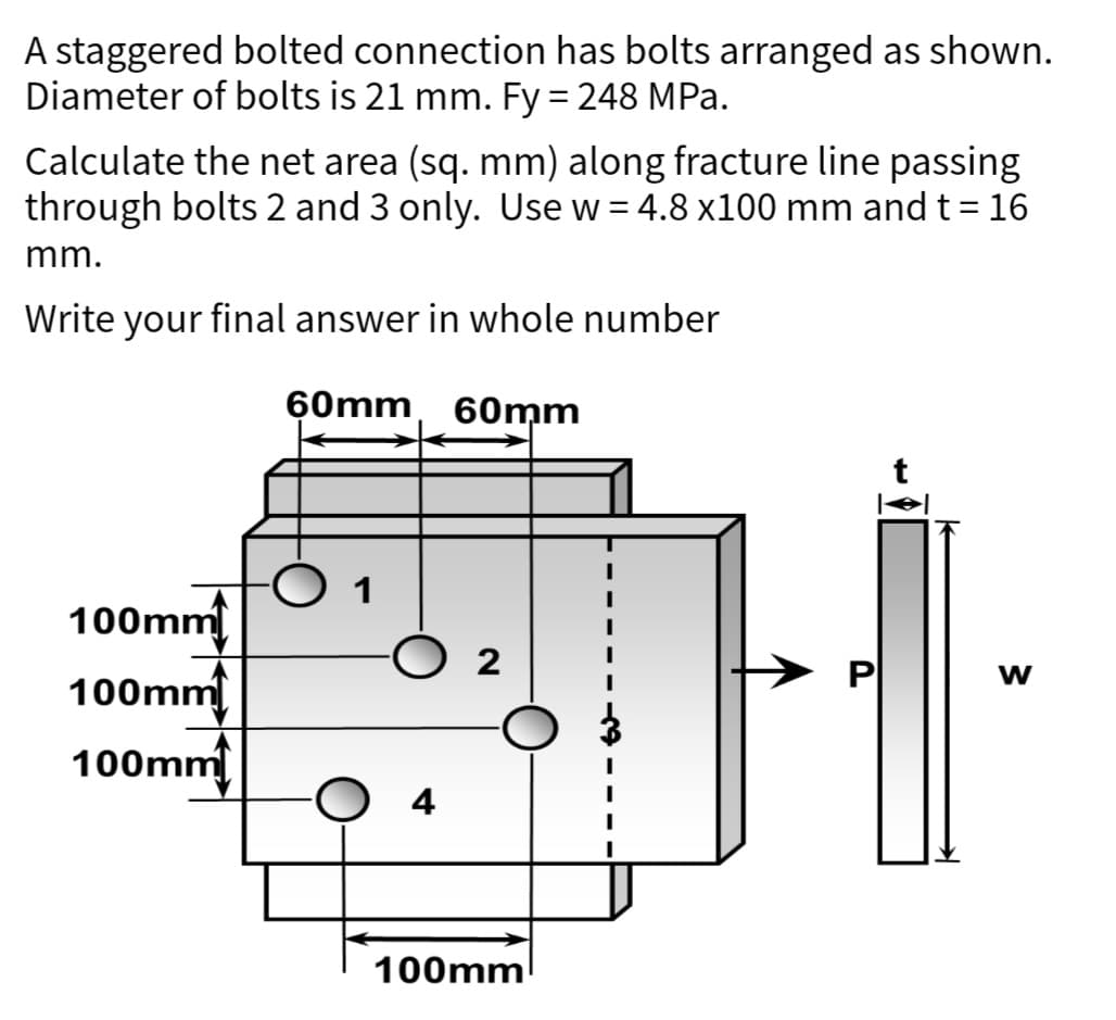 A staggered bolted connection has bolts arranged as shown.
Diameter of bolts is 21 mm. Fy = 248 MPa.
Calculate the net area (sq. mm) along fracture line passing
through bolts 2 and 3 only. Use w = 4.8 x100 mm and t = 16
mm.
Write your final answer in whole number
60mm 60mm
100mm
100mm
100mm
1
O 4
2
100mm
W