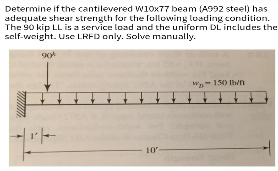 Determine if the cantilevered W10x77 beam (A992 steel) has
adequate shear strength for the following loading condition.
The 90 kip LL is a service load and the uniform DL includes the
self-weight. Use LRFD only. Solve manually.
90k
14-
10'-
WD 150 lb/ft
=