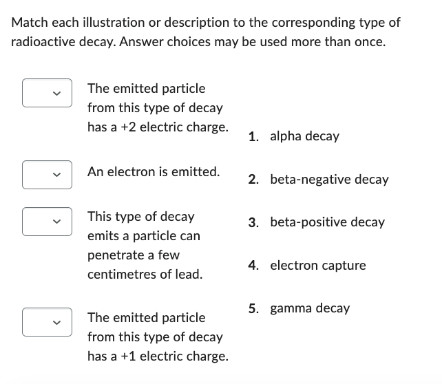 Match each illustration or description to the corresponding type of
radioactive decay. Answer choices may be used more than once.
The emitted particle
from this type of decay
has a +2 electric charge.
1. alpha decay
An electron is emitted.
2. beta-negative decay
3. beta-positive decay
This type of decay
emits a particle can
penetrate a few
4. electron capture
centimetres of lead.
5. gamma decay
The emitted particle
from this type of decay
has a +1 electric charge.
<
