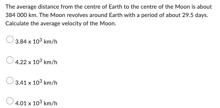 The average distance from the centre of Earth to the centre of the Moon is about
384 000 km. The Moon revolves around Earth with a period of about 29.5 days.
Calculate the average velocity of the Moon.
3.84 x 103 km/h
4.22 x 10³ km/h
3.41 x 103 km/h
4.01 x 103 km/h