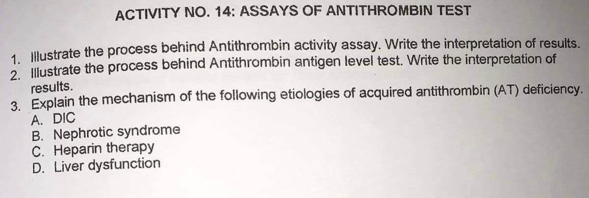 ACTIVITY NO. 14: ASSAYS OF ANTITHROMBIN TEST
1. Illustrate the process behind Antithrombin activity assay. Write the interpretation of results.
2. Illustrate the process behind Antithrombin antigen level test. Write the interpretation of
results.
3. Explain the mechanism of the following etiologies of acquired antithrombin (AT) deficiency.
A. DIC
B. Nephrotic syndrome
C. Heparin therapy
D. Liver dysfunction